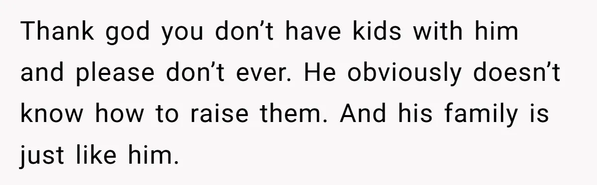 Thank god you don’t have kids with him and please don’t ever. He obviously doesn’t know how to raise them. And his family is just like him.