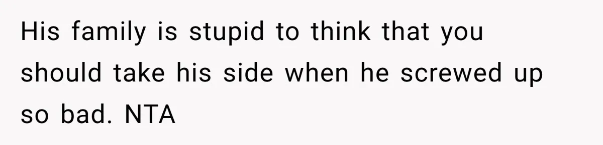 His family is stupid to think that you should take his side when he screwed up so bad. NTA