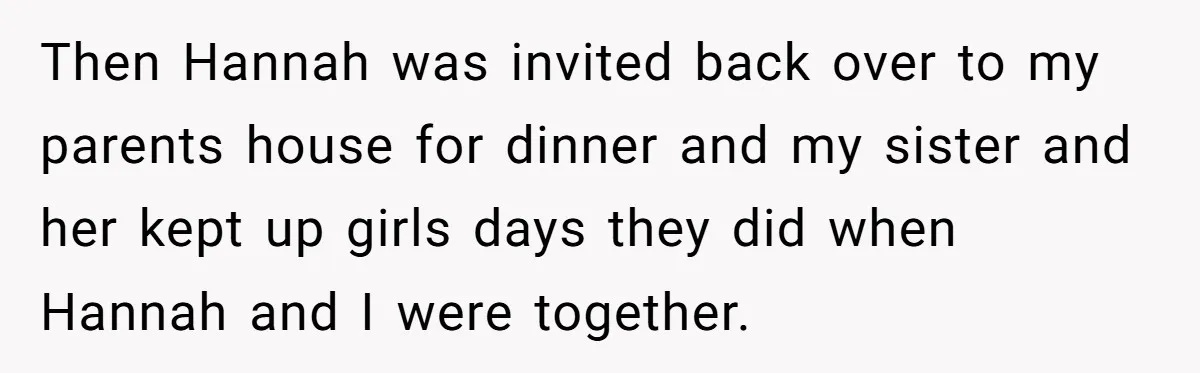 Man Disowns His Entire Family After What They Have Done To His Cheating Ex-Girlfriend Then Hannah was invited back over to my parents house for dinner and my sister and her kept up girls days they did when Hannah and I were together.