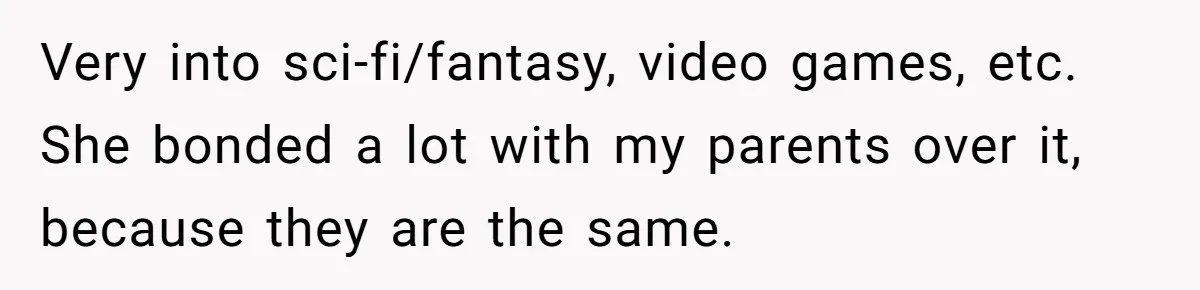 Very into sci-fi/fantasy, video games, etc. She bonded a lot with my parents over it, because they are the same.
