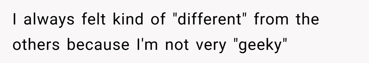 I always felt kind of "different" from the others because I'm not very "geeky"
