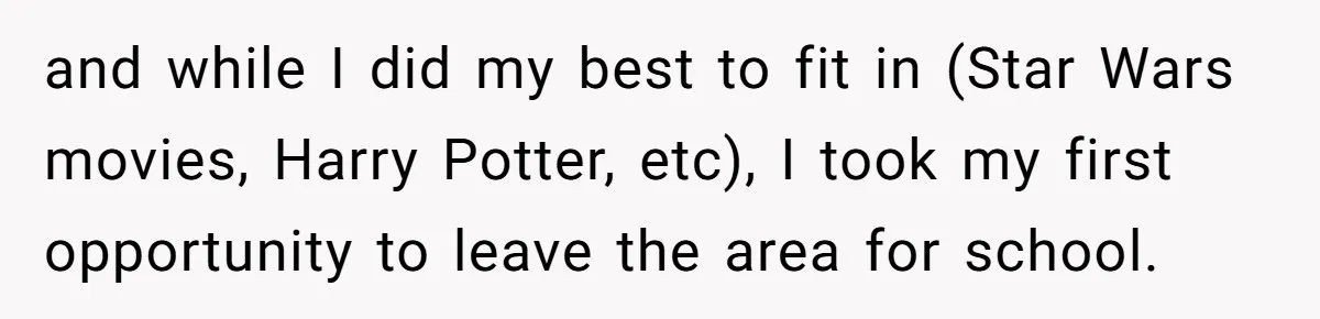 and while I did my best to fit in (Star Wars movies, Harry Potter, etc), I took my first opportunity to leave the area for school.
