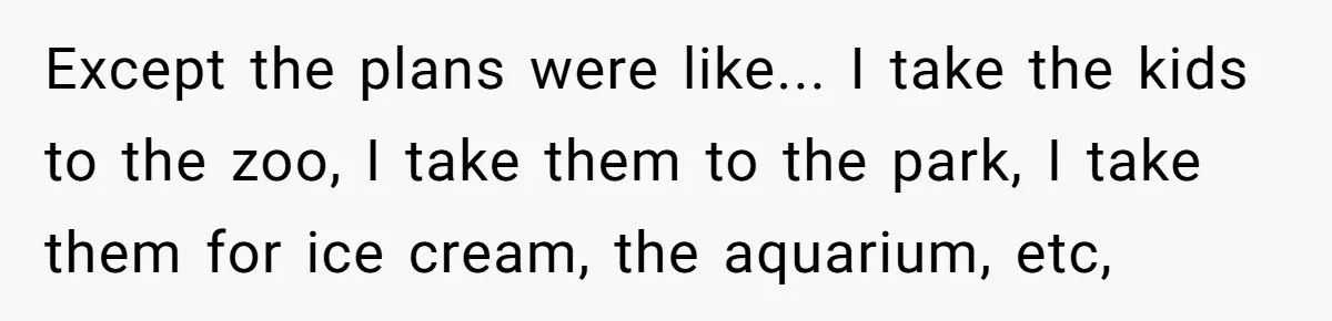 Except the plans were like... I take the kids to the zoo, I take them to the park, I take them for ice cream, the aquarium, etc,