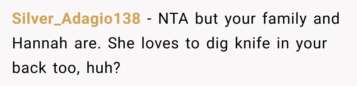 Man Disowns His Entire Family After What They Have Done To His Cheating Ex-Girlfriend Silver_Adagio138 − NTA but your family and Hannah are. She loves to dig knife in your back too, huh?