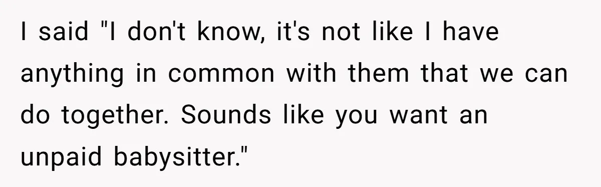 I said "I don't know, it's not like I have anything in common with them that we can do together. Sounds like you want an unpaid babysitter."