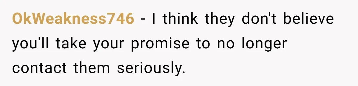 Man Disowns His Entire Family After What They Have Done To His Cheating Ex-Girlfriend OkWeakness746 − I think they don't believe you'll take your promise to no longer contact them seriously.