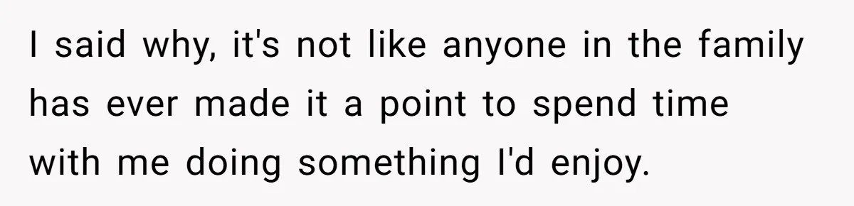 I said why, it's not like anyone in the family has ever made it a point to spend time with me doing something I'd enjoy.