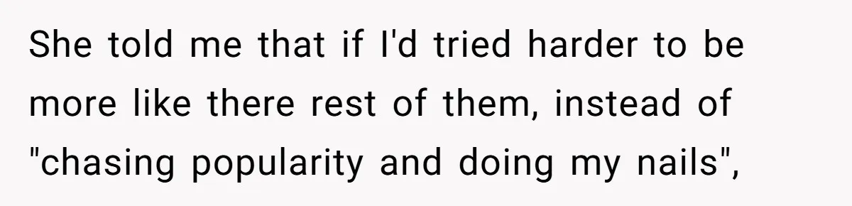 She told me that if I'd tried harder to be more like there rest of them, instead of "chasing popularity and doing my nails",