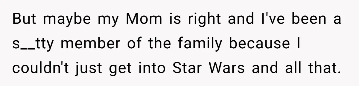 But maybe my Mom is right and I've been a s__tty member of the family because I couldn't just get into Star Wars and all that.