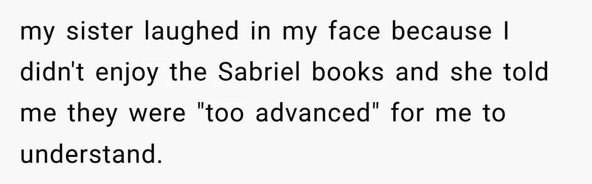 my sister laughed in my face because I didn't enjoy the Sabriel books and she told me they were "too advanced" for me to understand.