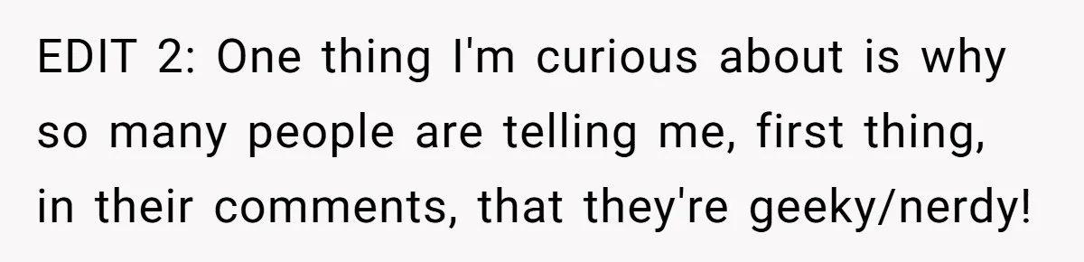 EDIT 2: One thing I'm curious about is why so many people are telling me, first thing, in their comments, that they're geeky/nerdy!