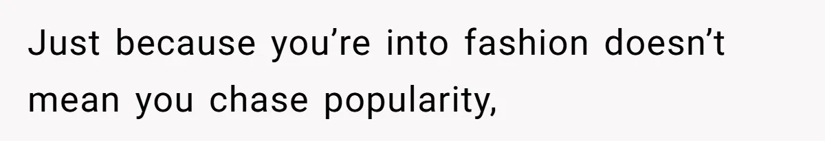 Just because you’re into fashion doesn’t mean you chase popularity,