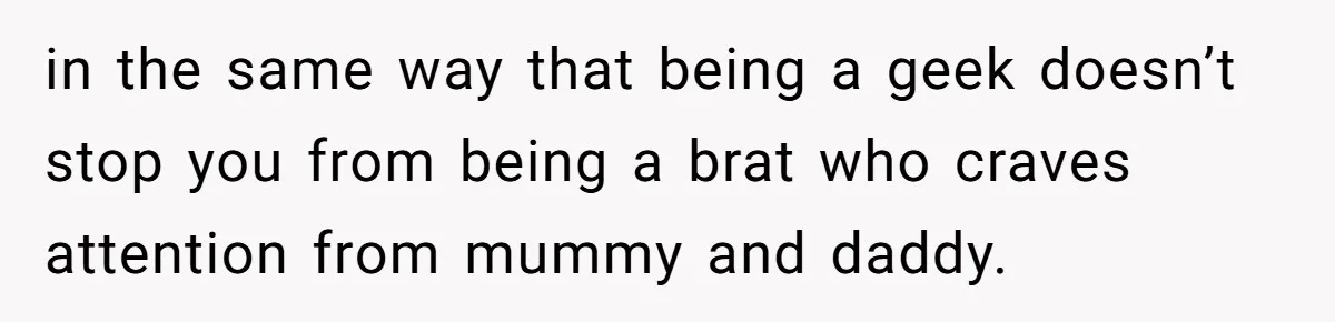 in the same way that being a geek doesn’t stop you from being a brat who craves attention from mummy and daddy.