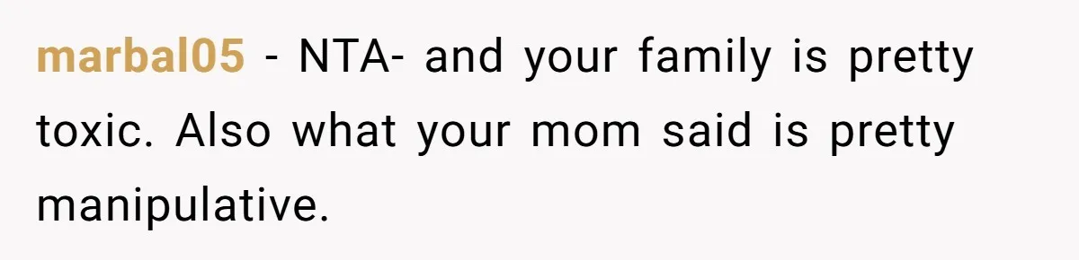 marbal05 − NTA- and your family is pretty toxic. Also what your mom said is pretty manipulative.