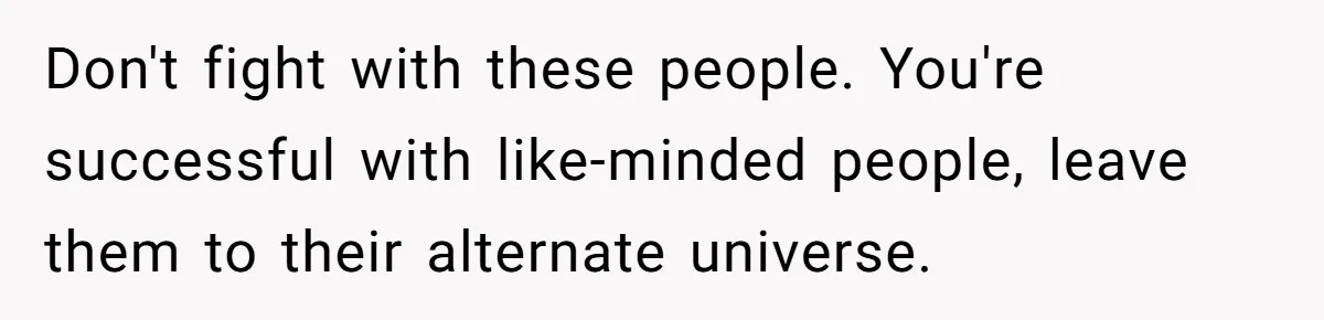 Don't fight with these people. You're successful with like-minded people, leave them to their alternate universe.