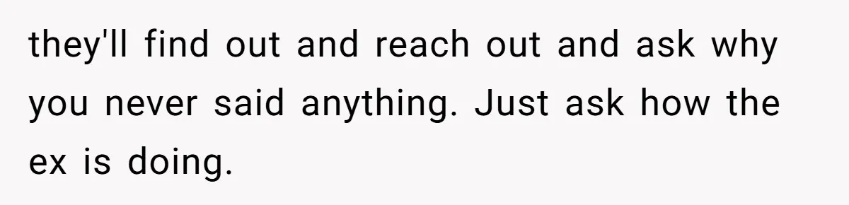 Man Disowns His Entire Family After What They Have Done To His Cheating Ex-Girlfriend they'll find out and reach out and ask why you never said anything. Just ask how the ex is doing.