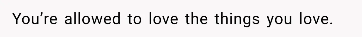 You’re allowed to love the things you love.