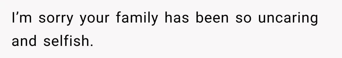 I’m sorry your family has been so uncaring and selfish.