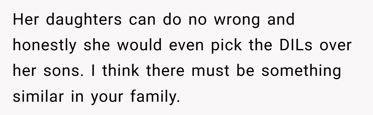 Man Disowns His Entire Family After What They Have Done To His Cheating Ex-Girlfriend Her daughters can do no wrong and honestly she would even pick the DILs over her sons. I think there must be something similar in your family.