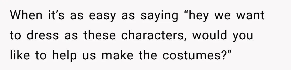 When it’s as easy as saying “hey we want to dress as these characters, would you like to help us make the costumes?”