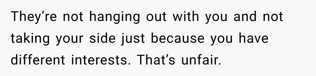 They’re not hanging out with you and not taking your side just because you have different interests. That’s unfair.