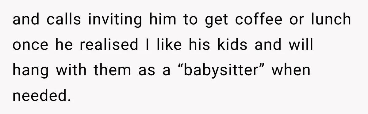 and calls inviting him to get coffee or lunch once he realised I like his kids and will hang with them as a “babysitter” when needed.