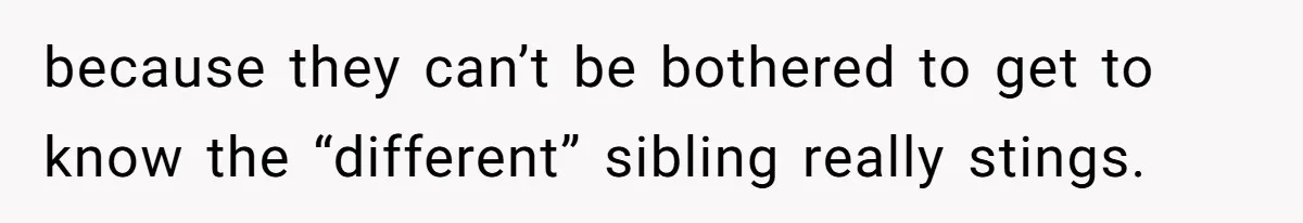 because they can’t be bothered to get to know the “different” sibling really stings.