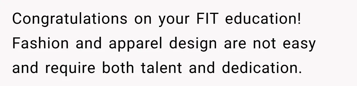 Congratulations on your FIT education! Fashion and apparel design are not easy and require both talent and dedication.