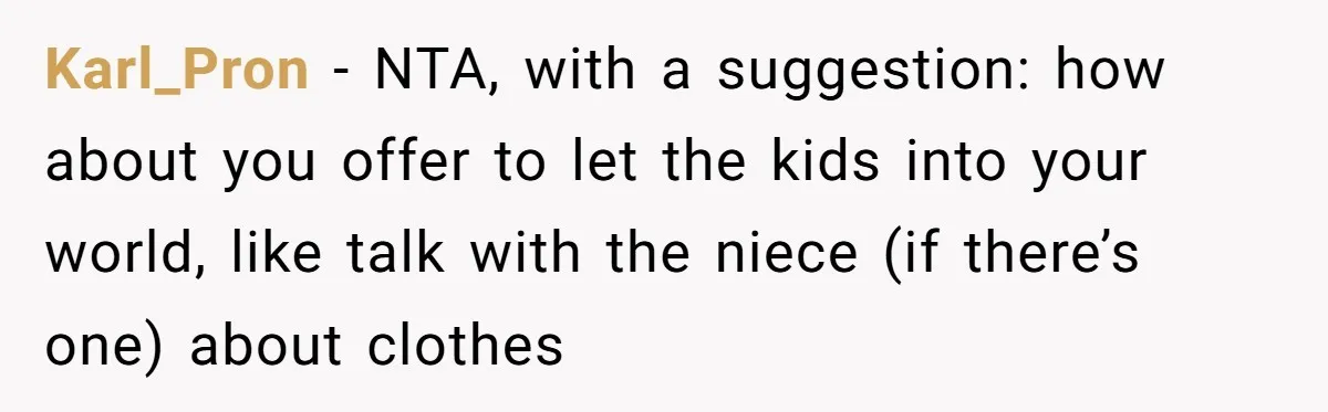 Karl_Pron − NTA, with a suggestion: how about you offer to let the kids into your world, like talk with the niece (if there’s one) about clothes