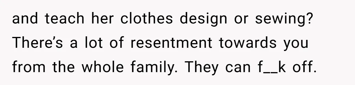 and teach her clothes design or sewing? There’s a lot of resentment towards you from the whole family. They can f__k off.