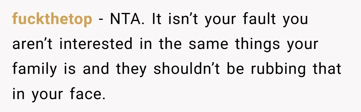 fuckthetop − NTA. It isn’t your fault you aren’t interested in the same things your family is and they shouldn’t be rubbing that in your face.