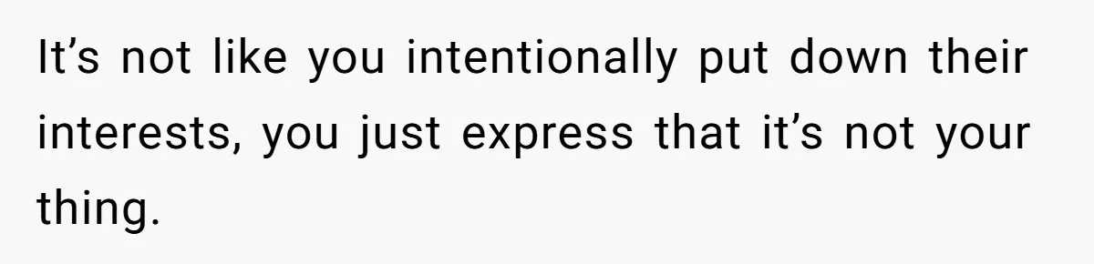 It’s not like you intentionally put down their interests, you just express that it’s not your thing.