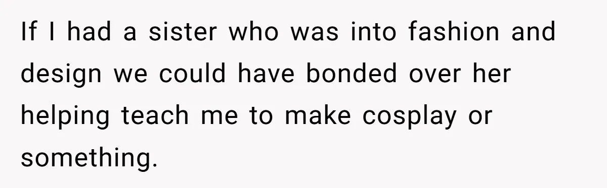 If I had a sister who was into fashion and design we could have bonded over her helping teach me to make cosplay or something.