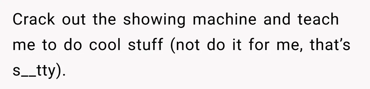 Crack out the showing machine and teach me to do cool stuff (not do it for me, that’s s__tty).