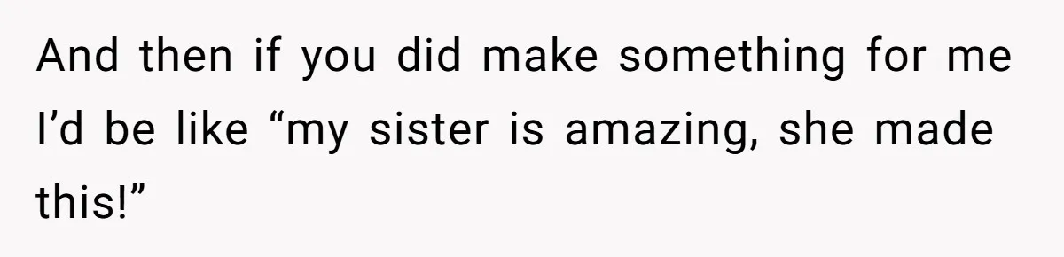 And then if you did make something for me I’d be like “my sister is amazing, she made this!”