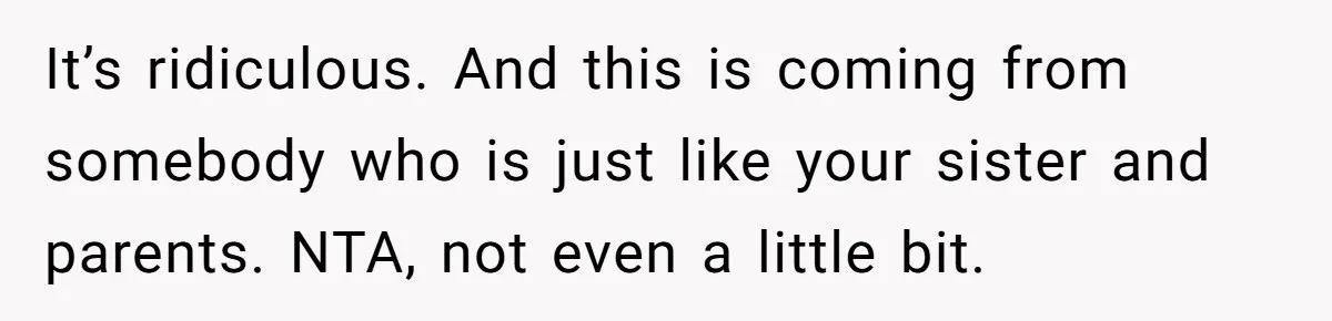 It’s ridiculous. And this is coming from somebody who is just like your sister and parents. NTA, not even a little bit.