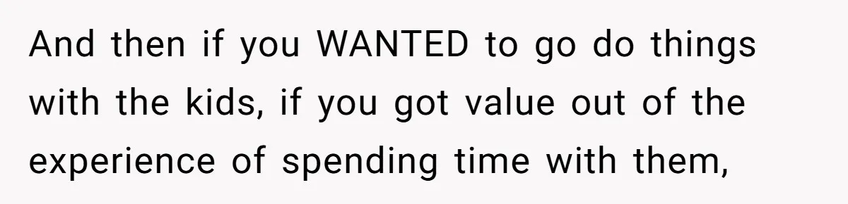 And then if you WANTED to go do things with the kids, if you got value out of the experience of spending time with them,