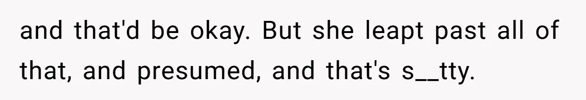 and that'd be okay. But she leapt past all of that, and presumed, and that's s__tty.
