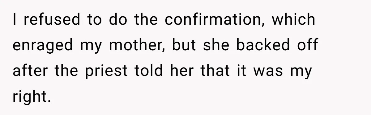 I refused to do the confirmation, which enraged my mother, but she backed off after the priest told her that it was my right.