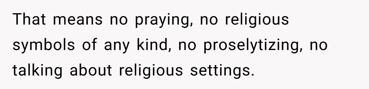 That means no praying, no religious symbols of any kind, no proselytizing, no talking about religious settings.