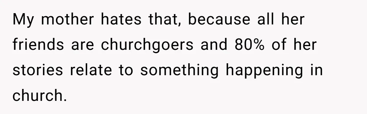 My mother hates that, because all her friends are churchgoers and 80% of her stories relate to something happening in church.