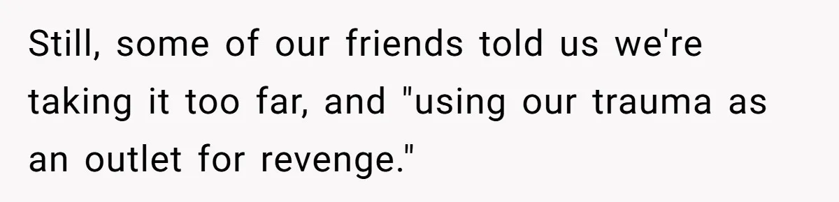 Still, some of our friends told us we're taking it too far, and "using our trauma as an outlet for revenge."