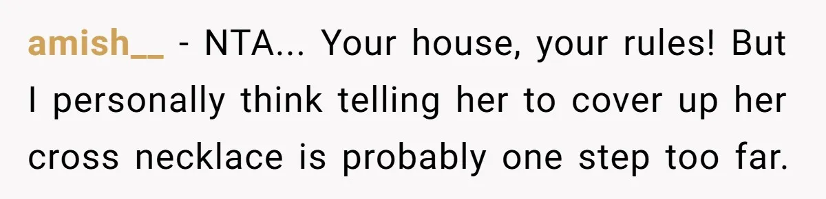 amish__ − NTA... Your house, your rules! But I personally think telling her to cover up her cross necklace is probably one step too far.