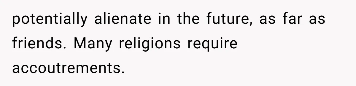 potentially alienate in the future, as far as friends. Many religions require accoutrements.