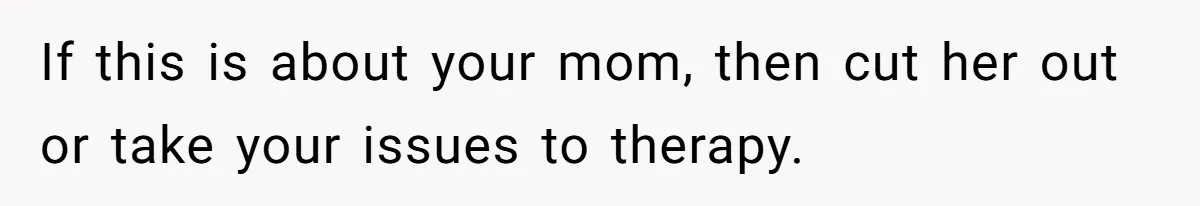 If this is about your mom, then cut her out or take your issues to therapy.