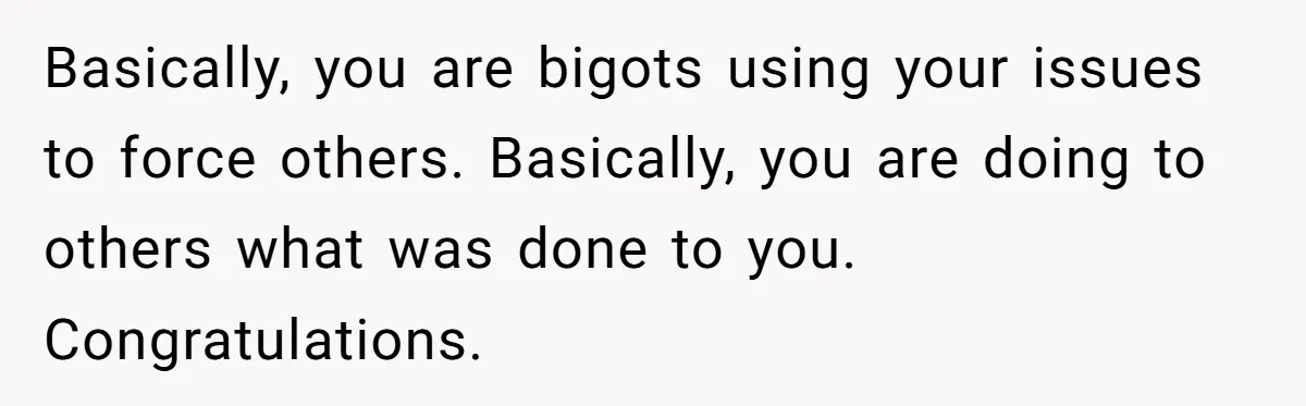 Basically, you are bigots using your issues to force others. Basically, you are doing to others what was done to you. Congratulations.