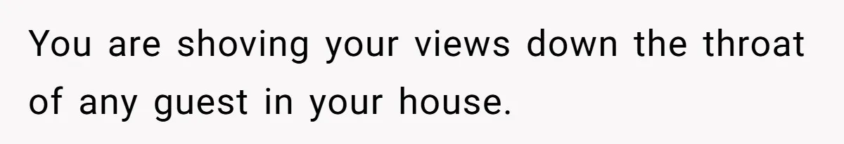 You are shoving your views down the throat of any guest in your house.