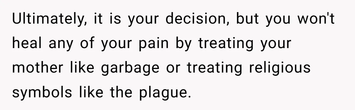 Ultimately, it is your decision, but you won't heal any of your pain by treating your mother like garbage or treating religious symbols like the plague.