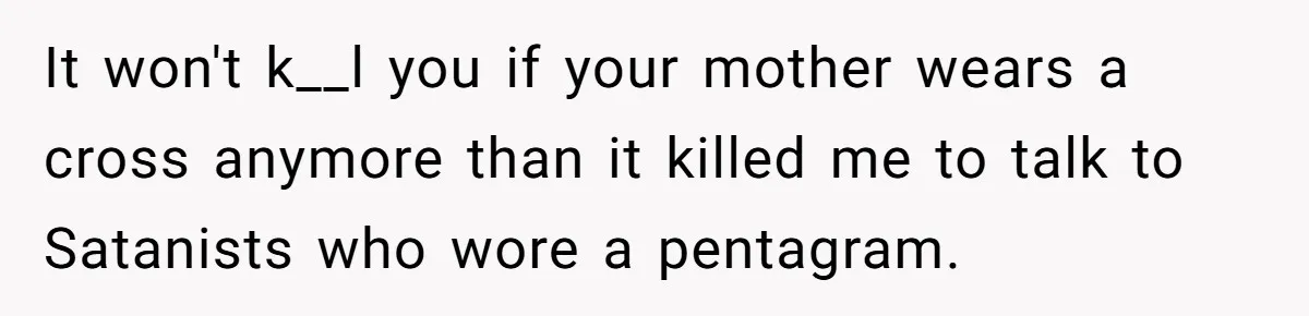 It won't k__l you if your mother wears a cross anymore than it killed me to talk to Satanists who wore a pentagram.