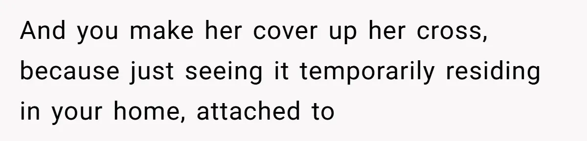 And you make her cover up her cross, because just seeing it temporarily residing in your home, attached to